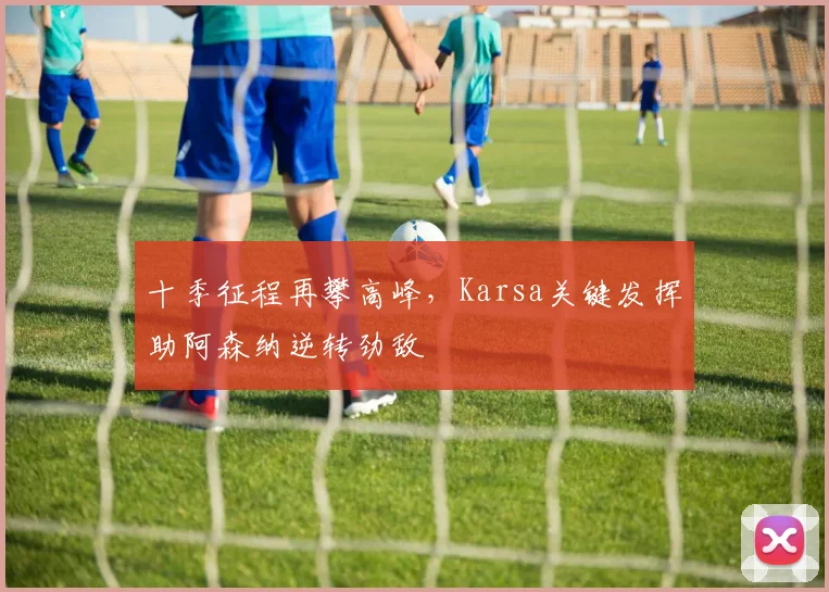 十季征程再攀高峰,Karsa关键发挥助阿森纳逆