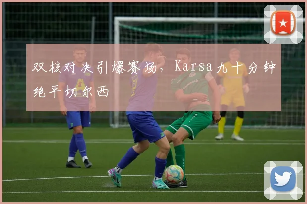 双核对决引爆赛场,Karsa九十分钟绝平切尔西