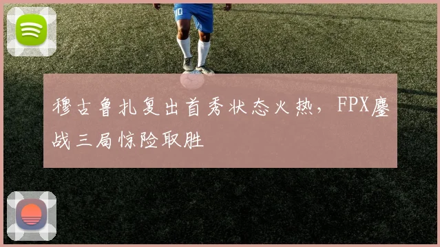 穆古鲁扎复出首秀状态火热,FPX鏖战三局惊险