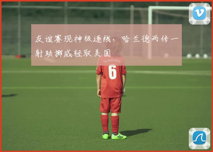 友谊赛现神级连线,哈兰德两传一射助挪威轻取